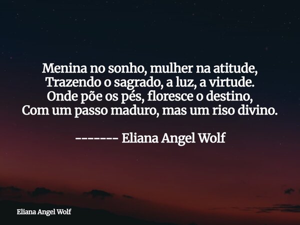 Menina no sonho, mulher na atitude, Trazendo o sagrado, a luz, a virtude. Onde põe os pés, floresce o destino, Com um passo maduro, mas um riso divino. ------- ... Frase de Eliana Angel Wolf.
