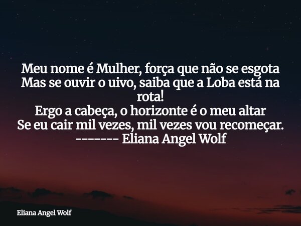 Meu nome é Mulher, força que não se esgota Mas se ouvir o uivo, saiba que a Loba está na rota! Ergo a cabeça, o horizonte é o meu altar Se eu cair mil vezes, mi... Frase de Eliana Angel Wolf.
