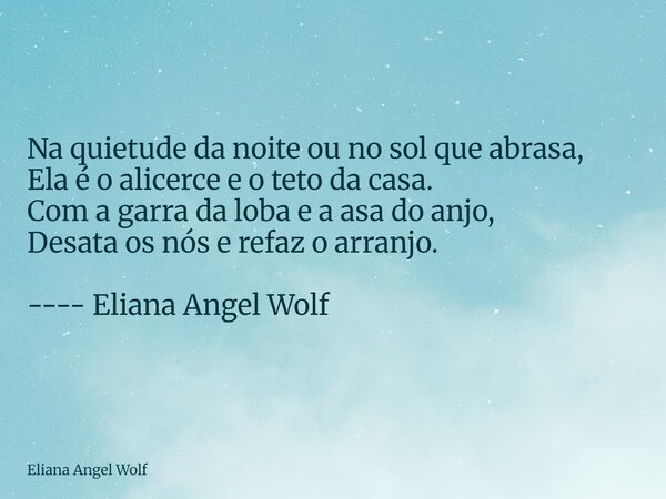 ⁠Na quietude da noite ou no sol que abrasa, Ela é o alicerce e o teto da casa. Com a garra da loba e a asa do anjo, Desata os nós e refaz o arranjo. ---- Eliana... Frase de Eliana Angel Wolf.