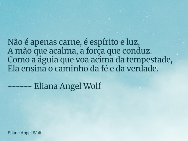 ⁠Não é apenas carne, é espírito e luz, A mão que acalma, a força que conduz. Como a águia que voa acima da tempestade, Ela ensina o caminho da fé e da verdade. ... Frase de Eliana Angel Wolf.