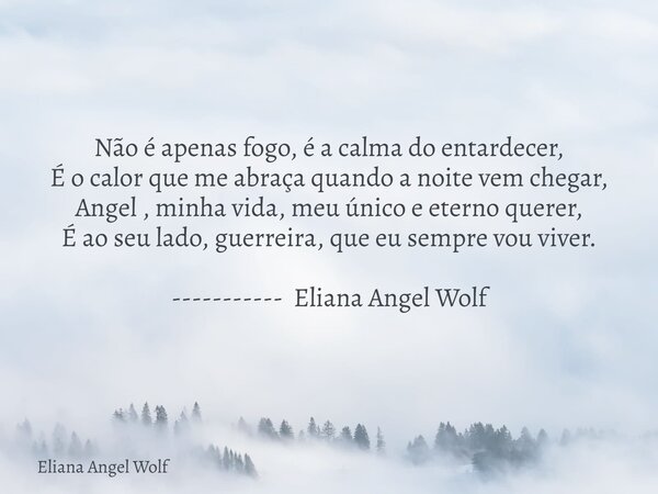 Não é apenas fogo, é a calma do entardecer, É o calor que me abraça quando a noite vem chegar, Angel , minha vida, meu único e eterno querer, É ao seu lado, gue... Frase de Eliana Angel Wolf.