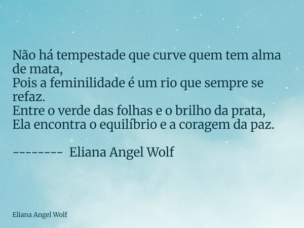 Não há tempestade que curve quem tem alma de mata, Pois a feminilidade é um rio que sempre se refaz. Entre o verde das folhas e o brilho da prata, Ela encontra... Frase de Eliana Angel Wolf.