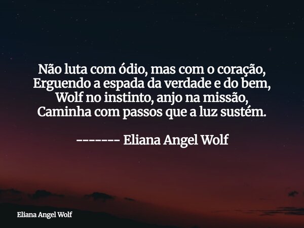 Não luta com ódio, mas com o coração, Erguendo a espada da verdade e do bem, Wolf no instinto, anjo na missão, Caminha com passos que a luz sustém. ------- Elia... Frase de Eliana Angel Wolf.