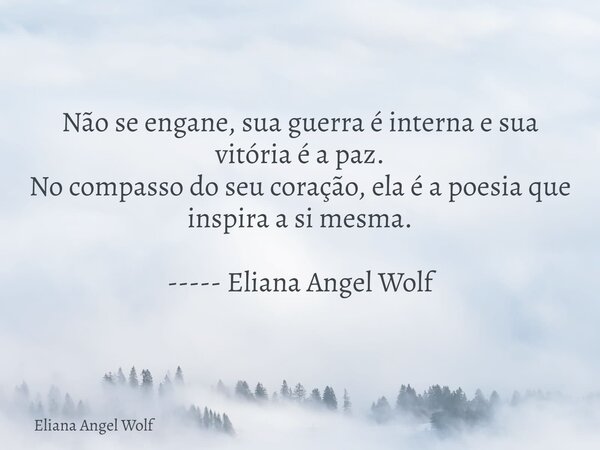 Não se engane, sua guerra é interna e sua vitória é a paz. No compasso do seu coração, ela é a poesia que inspira a si mesma. ----- Eliana Angel Wolf⁠... Frase de Eliana Angel Wolf.