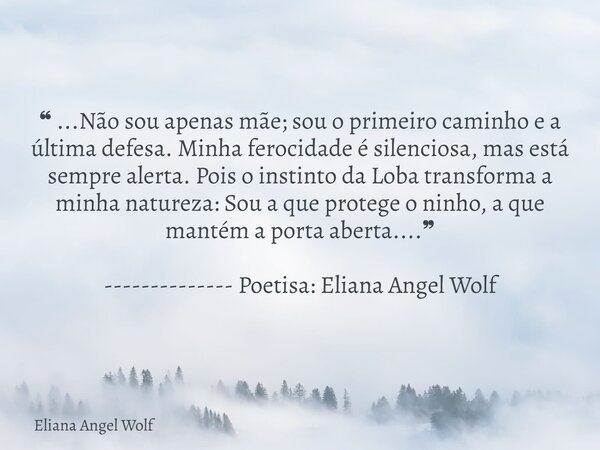 ❝ ...Não sou apenas mãe; sou o primeiro caminho e a última defesa. Minha ferocidade é silenciosa, mas está sempre alerta. Pois o instinto da Loba transforma a m... Frase de Eliana Angel Wolf.