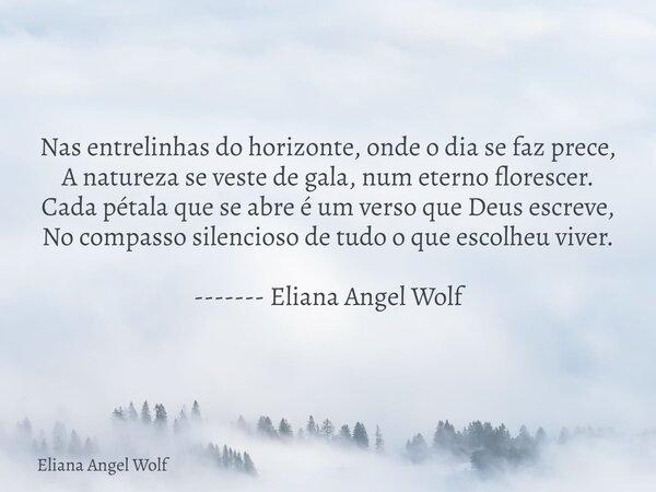 Nas entrelinhas do horizonte, onde o dia se faz prece, A natureza se veste de gala, num eterno florescer. Cada pétala que se abre é um verso que Deus escreve, N... Frase de Eliana Angel Wolf.