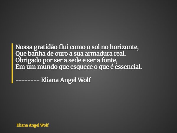 ⁠Nossa gratidão flui como o sol no horizonte, Que banha de ouro a sua armadura real. Obrigado por ser a sede e ser a fonte, Em um mundo que esquece o que é esse... Frase de Eliana Angel Wolf.