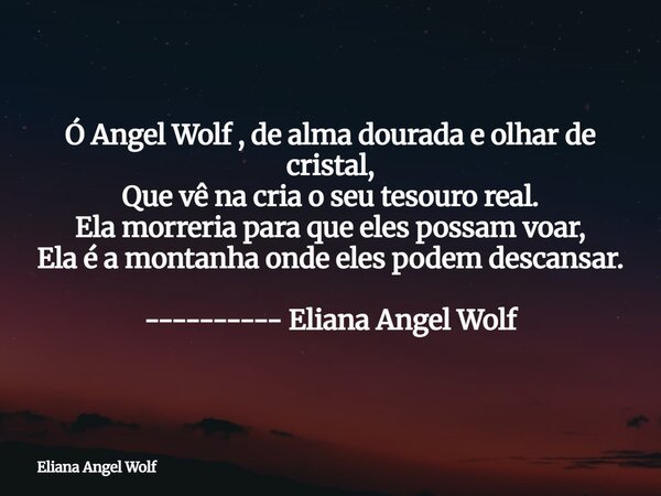 Ó Angel Wolf , de alma dourada e olhar de cristal, Que vê na cria o seu tesouro real. Ela morreria para que eles possam voar, Ela é a montanha onde eles podem d... Frase de Eliana Angel Wolf.