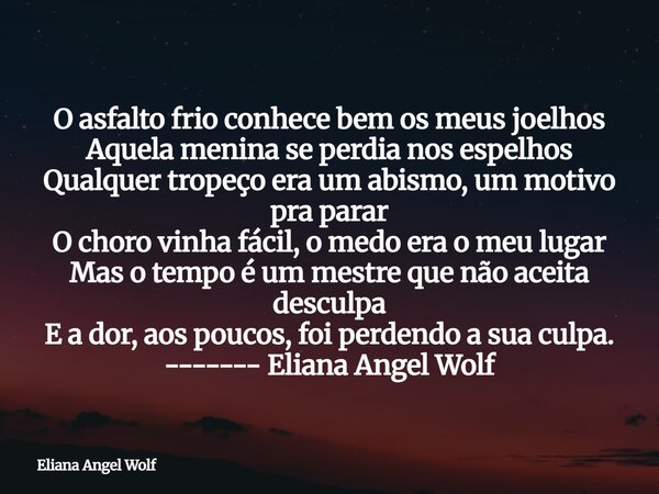 O asfalto frio conhece bem os meus joelhos Aquela menina se perdia nos espelhos Qualquer tropeço era um abismo, um motivo pra parar O choro vinha fácil, o medo ... Frase de Eliana Angel Wolf.