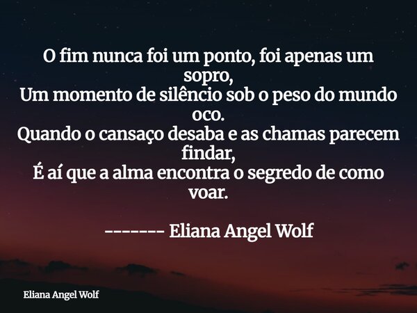 O fim nunca foi um ponto, foi apenas um sopro, Um momento de silêncio sob o peso do mundo oco. Quando o cansaço desaba e as chamas parecem findar, É aí que a al... Frase de Eliana Angel Wolf.