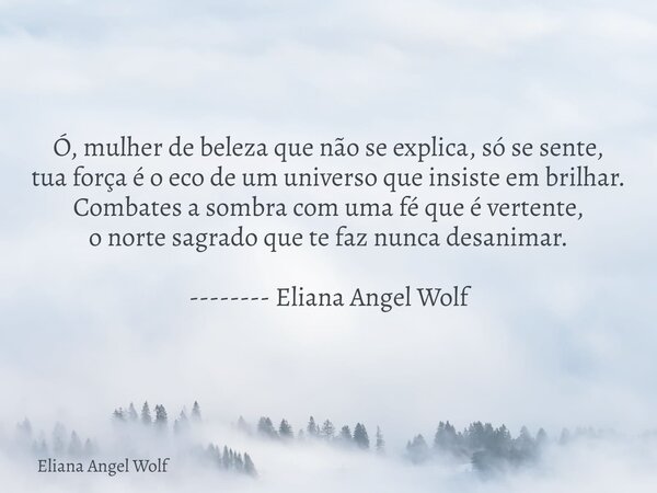 Ó, mulher de beleza que não se explica, só se sente, tua força é o eco de um universo que insiste em brilhar. Combates a sombra com uma fé que é vertente, o nor... Frase de Eliana Angel Wolf.