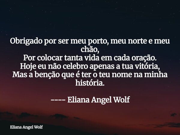 ⁠ Obrigado por ser meu porto, meu norte e meu chão, Por colocar tanta vida em cada oração. Hoje eu não celebro apenas a tua vitória, Mas a benção que é ter o te... Frase de Eliana Angel Wolf.