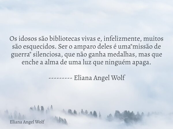 Os idosos são bibliotecas vivas e, infelizmente, muitos são esquecidos. Ser o amparo deles é uma "missão de guerra" silenciosa, que não ganha medalhas... Frase de Eliana Angel Wolf.