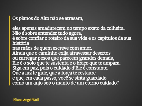 Os planos do Alto não se atrasam, eles apenas amadurecem no tempo exato da colheita. Não é sobre entender tudo agora, é sobre confiar o roteiro da sua vida e os... Frase de Eliana Angel Wolf.