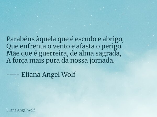 ⁠ Parabéns àquela que é escudo e abrigo, Que enfrenta o vento e afasta o perigo. Mãe que é guerreira, de alma sagrada, A força mais pura da nossa jornada. ---- ... Frase de Eliana Angel Wolf.