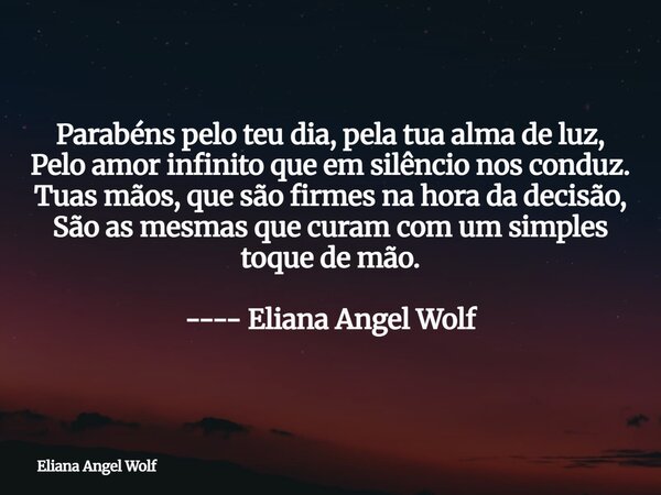 Parabéns pelo teu dia, pela tua alma de luz, Pelo amor infinito que em silêncio nos conduz. Tuas mãos, que são firmes na hora da decisão, São as mesmas que cura... Frase de Eliana Angel Wolf.