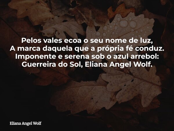 Pelos vales ecoa o seu nome de luz, A marca daquela que a própria fé conduz. Imponente e serena sob o azul arrebol: Guerreira do Sol, Eliana Angel Wolf. ⁠... Frase de Eliana Angel Wolf.