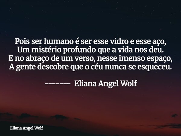 Pois ser humano é ser esse vidro e esse aço, Um mistério profundo que a vida nos deu. E no abraço de um verso, nesse imenso espaço, A gente descobre que o céu n... Frase de Eliana Angel Wolf.