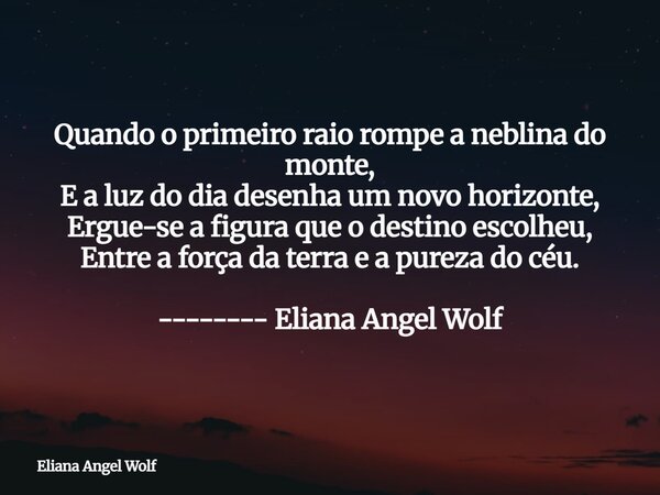 Quando o primeiro raio rompe a neblina do monte, E a luz do dia desenha um novo horizonte, Ergue-se a figura que o destino escolheu, Entre a força da terra e a ... Frase de Eliana Angel Wolf.