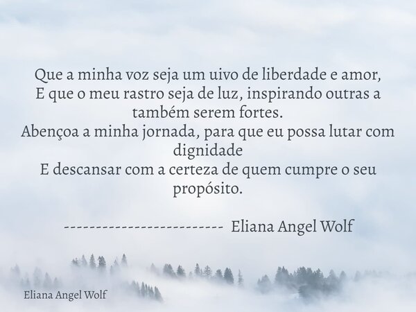 Que a minha voz seja um uivo de liberdade e amor, E que o meu rastro seja de luz, inspirando outras a também serem fortes. Abençoa a minha jornada, para que eu ... Frase de Eliana Angel Wolf.