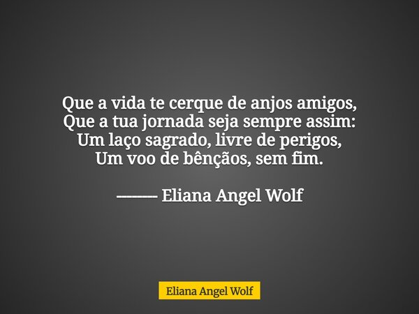 Que a vida te cerque de anjos amigos, Que a tua jornada seja sempre assim: Um laço sagrado, livre de perigos, Um voo de bênçãos, sem fim. -------- Eliana Angel ... Frase de Eliana Angel Wolf.