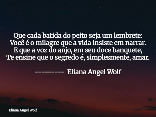 Que cada batida do peito seja um lembrete: Você é o milagre que a vida insiste em narrar. E que a voz do anjo, em seu doce banquete, Te ensine que o segredo é, ... Frase de Eliana Angel Wolf.