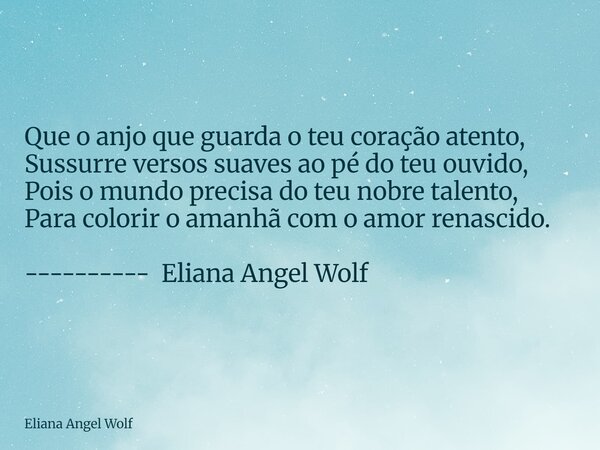 ⁠Que o anjo que guarda o teu coração atento, Sussurre versos suaves ao pé do teu ouvido, Pois o mundo precisa do teu nobre talento, Para colorir o amanhã com o ... Frase de Eliana Angel Wolf.