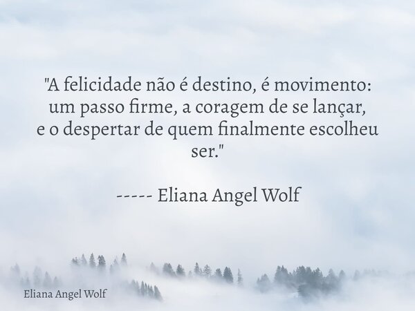 "A felicidade não é destino, é movimento: um passo firme, a coragem de se lançar, e o despertar de quem finalmente escolheu ser." ----- Eliana Angel W... Frase de Eliana Angel Wolf.