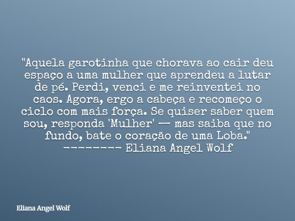 "Aquela garotinha que chorava ao cair deu espaço a uma mulher que aprendeu a lutar de pé. Perdi, venci e me reinventei no caos. Agora, ergo a cabeça e reco... Frase de Eliana Angel Wolf.