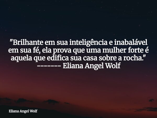 "Brilhante em sua inteligência e inabalável em sua fé, ela prova que uma mulher forte é aquela que edifica sua casa sobre a rocha." ------- Eliana Ang... Frase de Eliana Angel Wolf.