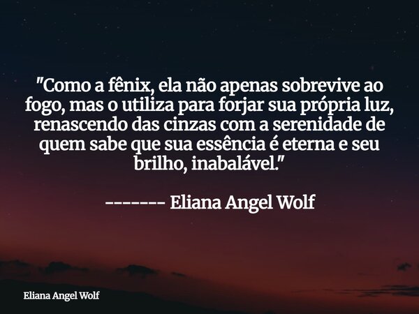 "Como a fênix, ela não apenas sobrevive ao fogo, mas o utiliza para forjar sua própria luz, renascendo das cinzas com a serenidade de quem sabe que sua ess... Frase de Eliana Angel Wolf.