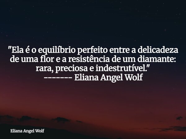 "Ela é o equilíbrio perfeito entre a delicadeza de uma flor e a resistência de um diamante: rara, preciosa e indestrutível." ------- Eliana Angel Wolf... Frase de Eliana Angel Wolf.