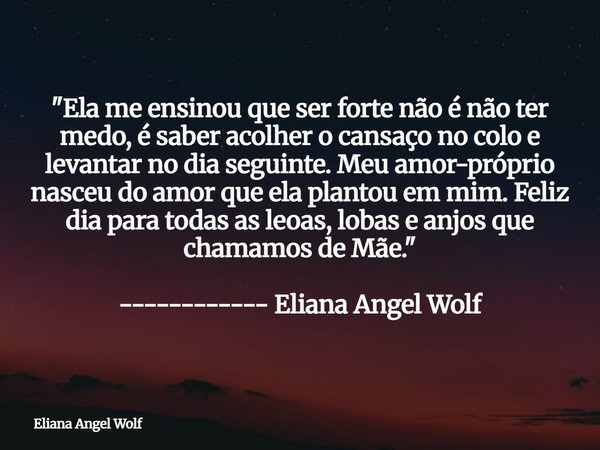 "Ela me ensinou que ser forte não é não ter medo, é saber acolher o cansaço no colo e levantar no dia seguinte. Meu amor-próprio nasceu do amor que ela pla... Frase de Eliana Angel Wolf.