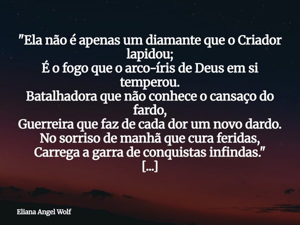 "Ela não é apenas um diamante que o Criador lapidou; É o fogo que o arco-íris de Deus em si temperou. Batalhadora que não conhece o cansaço do fardo, Guerr... Frase de Eliana Angel Wolf.