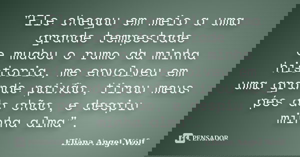 "Ele chegou em meio a uma grande tempestade e mudou o rumo da minha historia, me envolveu em uma grande paixão, tirou meus pés do chão, e despiu minha alma... Frase de Eliana Angel Wolf.