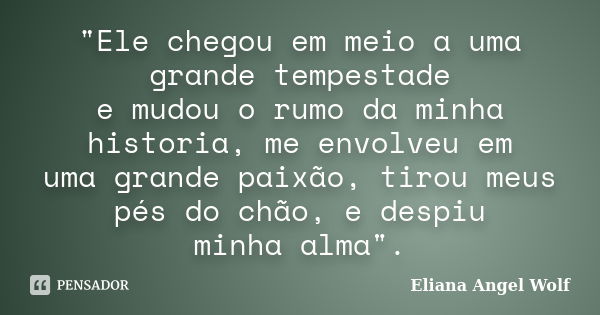 "Ele chegou em meio a uma grande tempestade e mudou o rumo da minha historia, me envolveu em uma grande paixão, tirou meus pés do chão, e despiu minha alma... Frase de Eliana Angel Wolf.