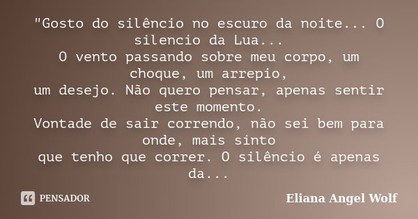 "Gosto do silêncio no escuro da noite... O silencio da Lua... O vento passando sobre meu corpo, um choque, um arrepio, um desejo. Não quero pensar, apenas ... Frase de Eliana Angel Wolf.