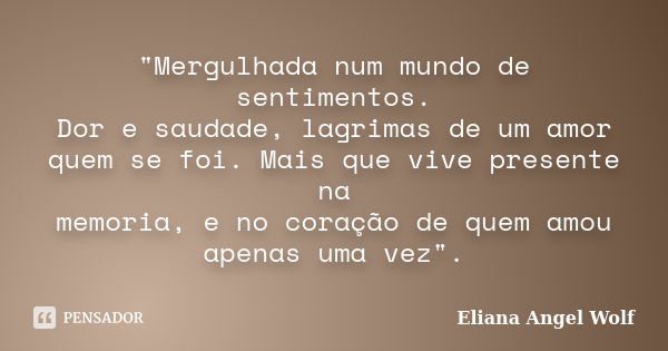 "Mergulhada num mundo de sentimentos. Dor e saudade, lagrimas de um amor quem se foi. Mais que vive presente na memoria, e no coração de quem amou apenas u... Frase de Eliana Angel Wolf.