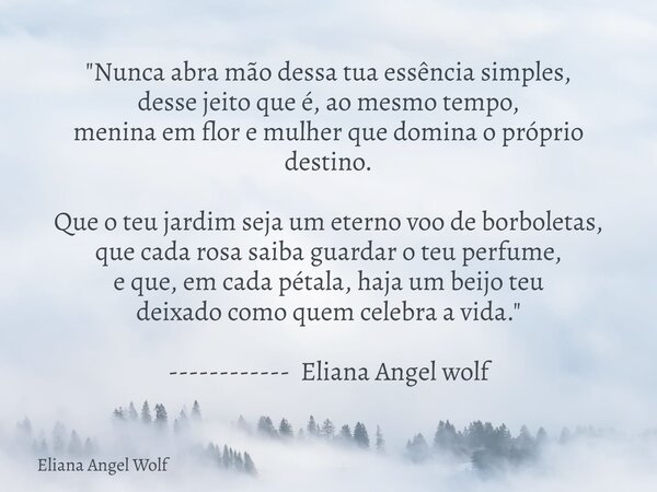 "Nunca abra mão dessa tua essência simples, desse jeito que é, ao mesmo tempo, menina em flor e mulher que domina o próprio destino. Que o teu jardim seja ... Frase de Eliana Angel Wolf.