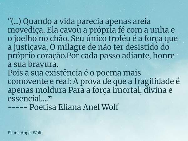 "(...) Quando a vida parecia apenas areia movediça, Ela cavou a própria fé com a unha e o joelho no chão. Seu único troféu é a força que a justiçava, O mil... Frase de Eliana Angel Wolf.