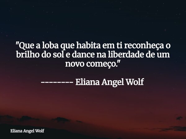 "Que a loba que habita em ti reconheça o brilho do sol e dance na liberdade de um novo começo." -------- Eliana Angel Wolf ⁠⁠⁠⁠... Frase de Eliana Angel Wolf.