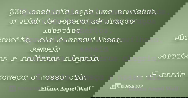 "Que cada dia seja uma novidade, a vida te espera de braços abertos. Aproveite, ela é maravilhosa, semeia sorrisos e colheras alegria. ...E assim começa o ... Frase de Eliana Angel Wolf.