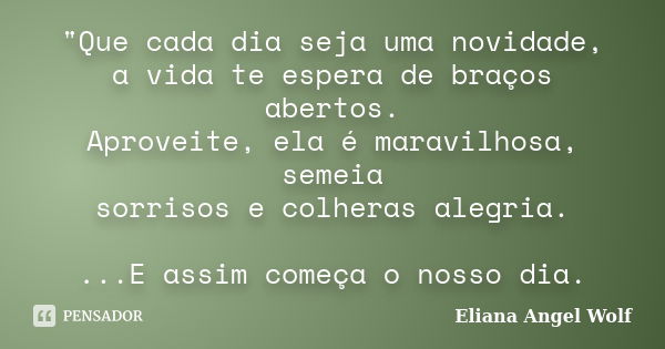 "Que cada dia seja uma novidade, a vida te espera de braços abertos. Aproveite, ela é maravilhosa, semeia sorrisos e colheras alegria. ...E assim começa o ... Frase de Eliana Angel Wolf.