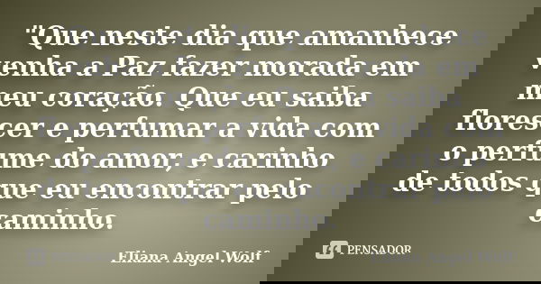 "Que neste dia que amanhece venha a Paz fazer morada em meu coração. Que eu saiba florescer e perfumar a vida com o perfume do amor, e carinho de todos que... Frase de Eliana Angel Wolf.