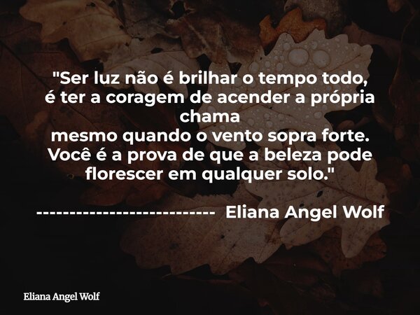 "Ser luz não é brilhar o tempo todo, é ter a coragem de acender a própria chama mesmo quando o vento sopra forte. Você é a prova de que a beleza pode flore... Frase de Eliana Angel Wolf.