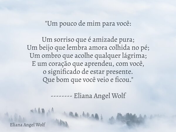"Um pouco de mim para você: Um sorriso que é amizade pura; Um beijo que lembra amora colhida no pé; Um ombro que acolhe qualquer lágrima; E um coração que ... Frase de Eliana Angel Wolf.