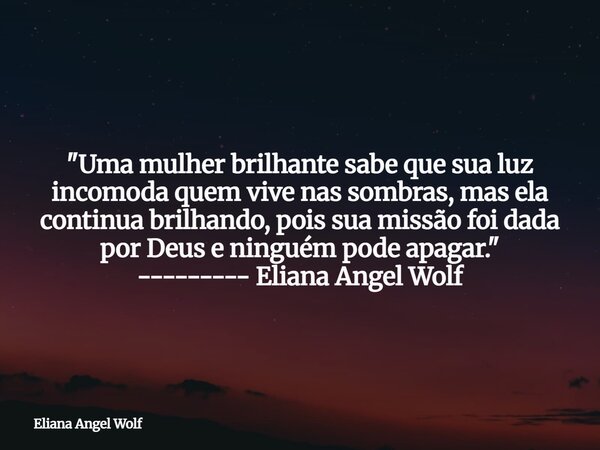 "Uma mulher brilhante sabe que sua luz incomoda quem vive nas sombras, mas ela continua brilhando, pois sua missão foi dada por Deus e ninguém pode apagar.... Frase de Eliana Angel Wolf.