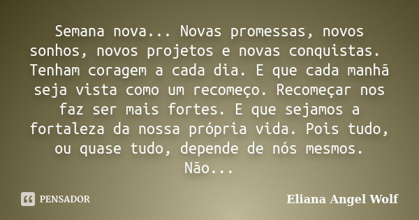 Semana nova... Novas promessas, novos sonhos, novos projetos e novas conquistas. Tenham coragem a cada dia. E que cada manhã seja vista como um recomeço. Recome... Frase de Eliana Angel Wolf.