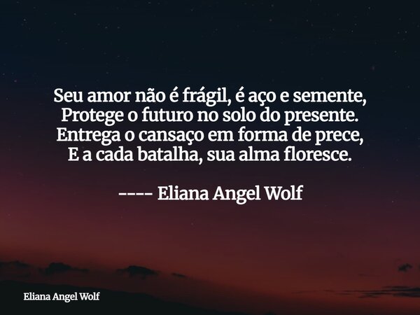 Seu amor não é frágil, é aço e semente, Protege o futuro no solo do presente. Entrega o cansaço em forma de prece, E a cada batalha, sua alma floresce. ---- Eli... Frase de Eliana Angel Wolf.