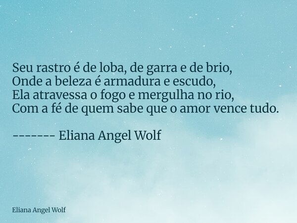 ⁠Seu rastro é de loba, de garra e de brio, Onde a beleza é armadura e escudo, Ela atravessa o fogo e mergulha no rio, Com a fé de quem sabe que o amor vence tud... Frase de Eliana Angel Wolf.